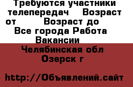 Требуются участники телепередач. › Возраст от ­ 18 › Возраст до ­ 60 - Все города Работа » Вакансии   . Челябинская обл.,Озерск г.